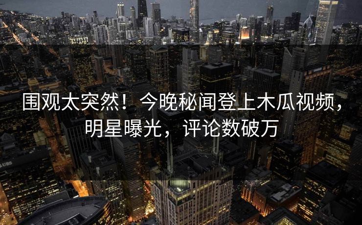 围观太突然！今晚秘闻登上木瓜视频，明星曝光，评论数破万