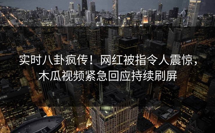 实时八卦疯传！网红被指令人震惊，木瓜视频紧急回应持续刷屏