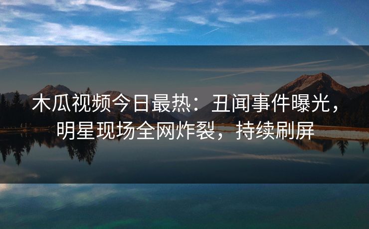 木瓜视频今日最热：丑闻事件曝光，明星现场全网炸裂，持续刷屏