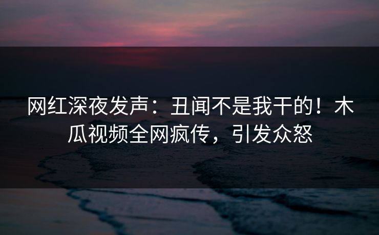 网红深夜发声：丑闻不是我干的！木瓜视频全网疯传，引发众怒