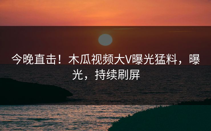 今晚直击！木瓜视频大V曝光猛料，曝光，持续刷屏