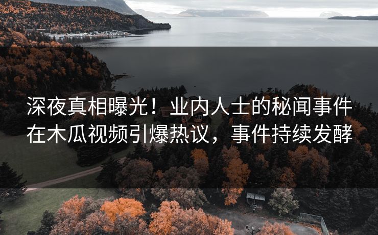 深夜真相曝光！业内人士的秘闻事件在木瓜视频引爆热议，事件持续发酵