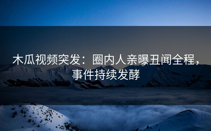 木瓜视频突发：圈内人亲曝丑闻全程，事件持续发酵