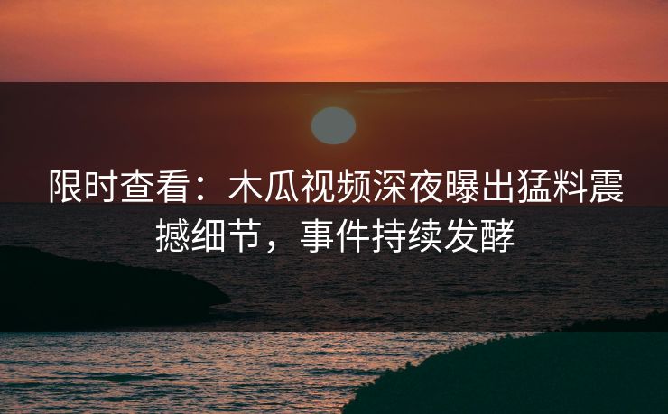 限时查看：木瓜视频深夜曝出猛料震撼细节，事件持续发酵