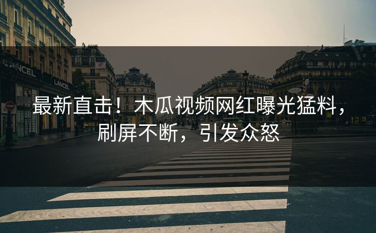 最新直击！木瓜视频网红曝光猛料，刷屏不断，引发众怒