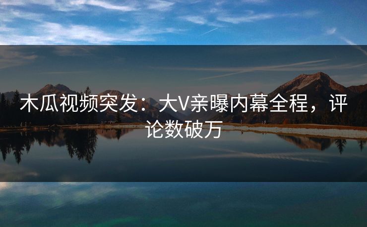 木瓜视频突发：大V亲曝内幕全程，评论数破万