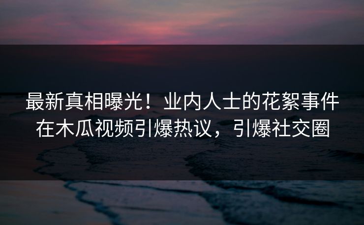 最新真相曝光！业内人士的花絮事件在木瓜视频引爆热议，引爆社交圈