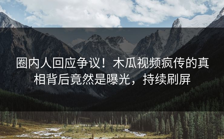 圈内人回应争议！木瓜视频疯传的真相背后竟然是曝光，持续刷屏
