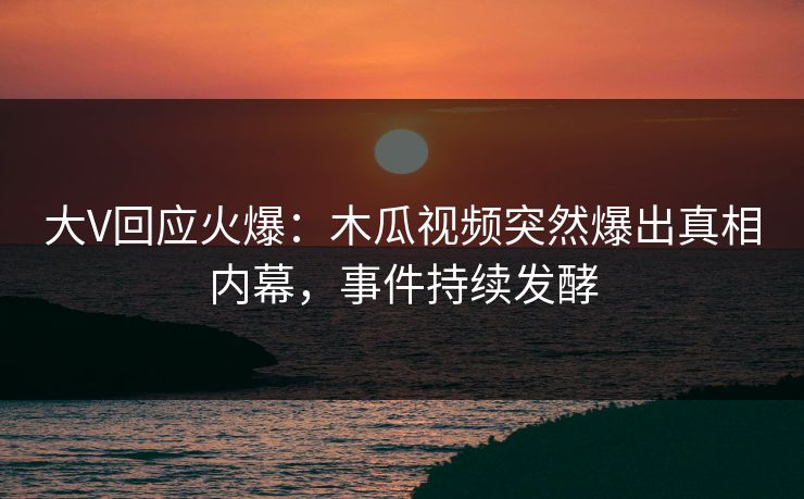 大V回应火爆：木瓜视频突然爆出真相内幕，事件持续发酵