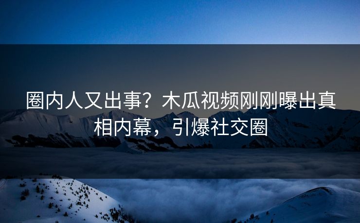 圈内人又出事？木瓜视频刚刚曝出真相内幕，引爆社交圈