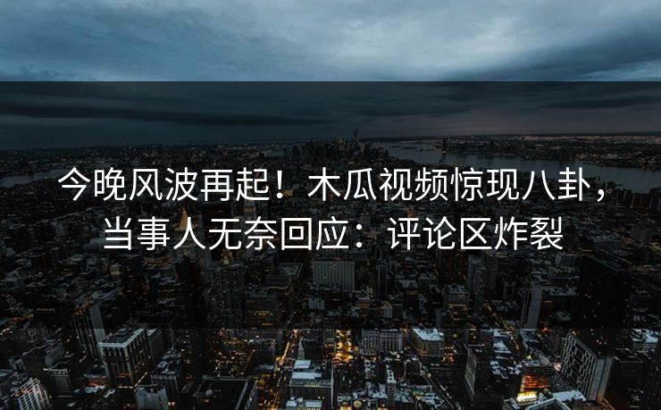 今晚风波再起！木瓜视频惊现八卦，当事人无奈回应：评论区炸裂