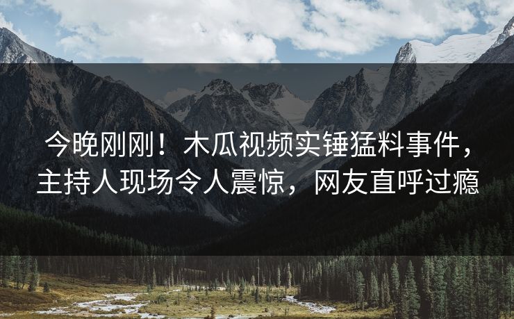 今晚刚刚！木瓜视频实锤猛料事件，主持人现场令人震惊，网友直呼过瘾