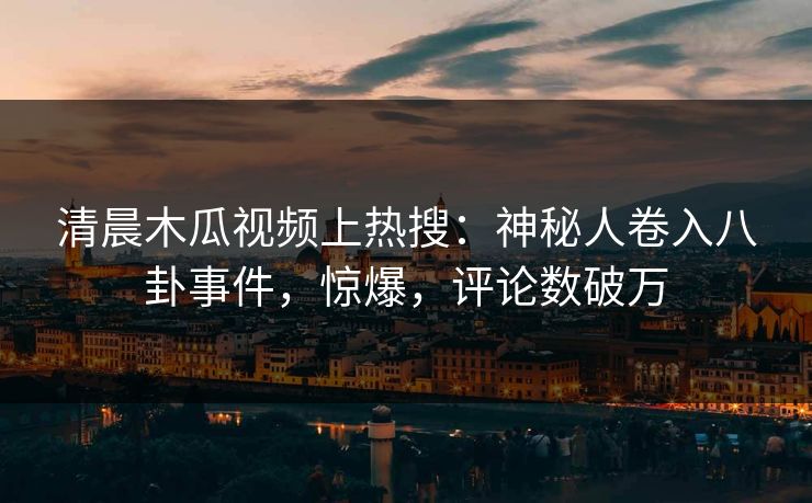 清晨木瓜视频上热搜：神秘人卷入八卦事件，惊爆，评论数破万