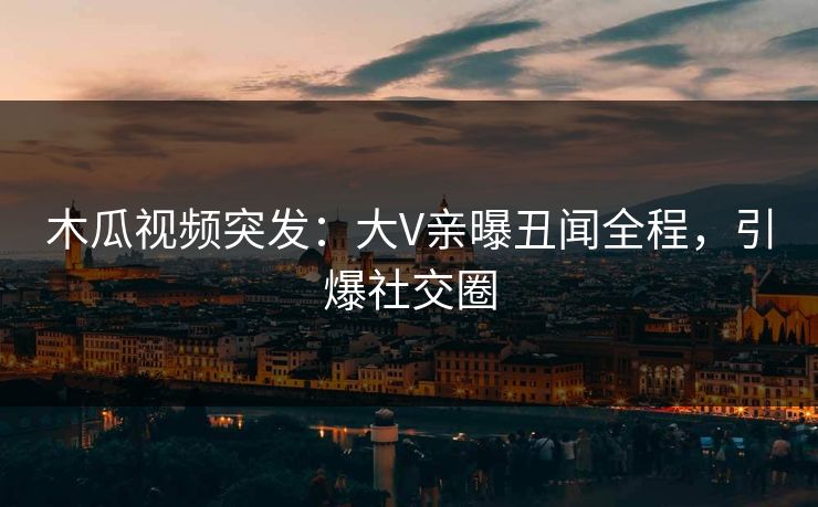 木瓜视频突发：大V亲曝丑闻全程，引爆社交圈