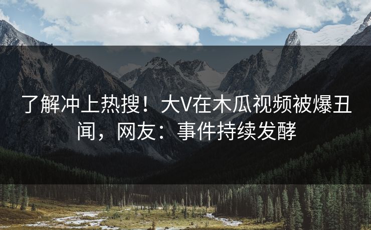 了解冲上热搜！大V在木瓜视频被爆丑闻，网友：事件持续发酵