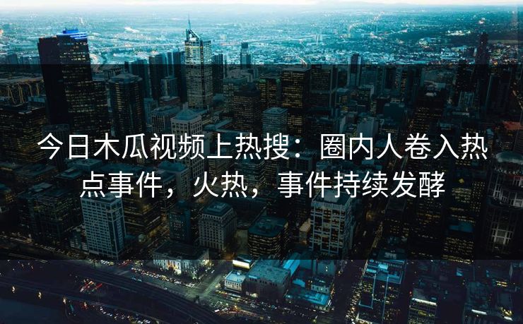 今日木瓜视频上热搜：圈内人卷入热点事件，火热，事件持续发酵