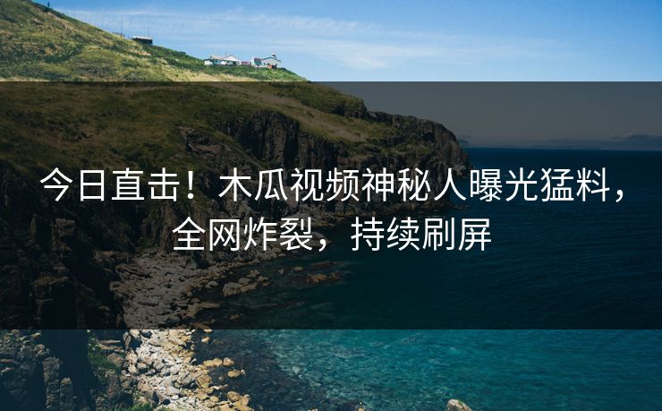 今日直击！木瓜视频神秘人曝光猛料，全网炸裂，持续刷屏