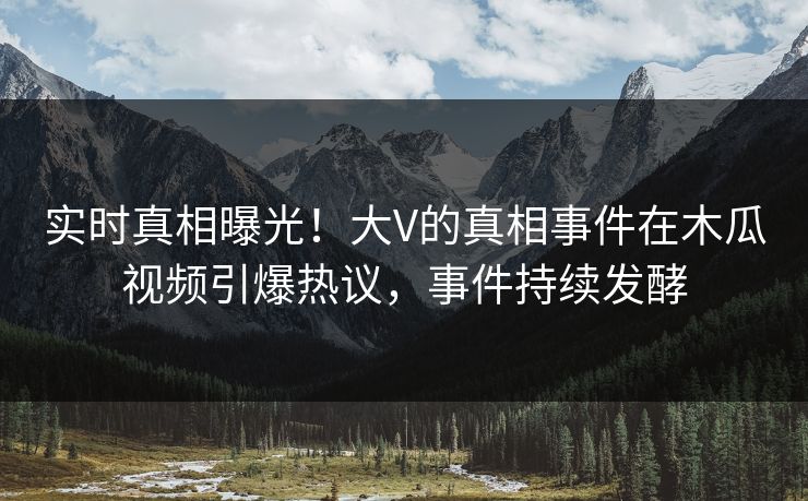 实时真相曝光！大V的真相事件在木瓜视频引爆热议，事件持续发酵