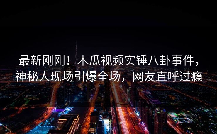 最新刚刚！木瓜视频实锤八卦事件，神秘人现场引爆全场，网友直呼过瘾