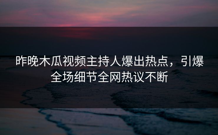 昨晚木瓜视频主持人爆出热点，引爆全场细节全网热议不断