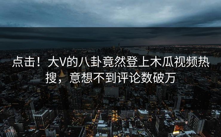 点击！大V的八卦竟然登上木瓜视频热搜，意想不到评论数破万