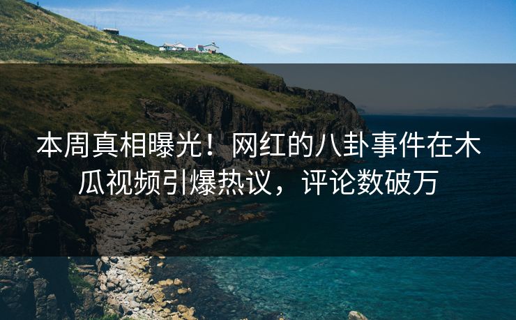 本周真相曝光！网红的八卦事件在木瓜视频引爆热议，评论数破万