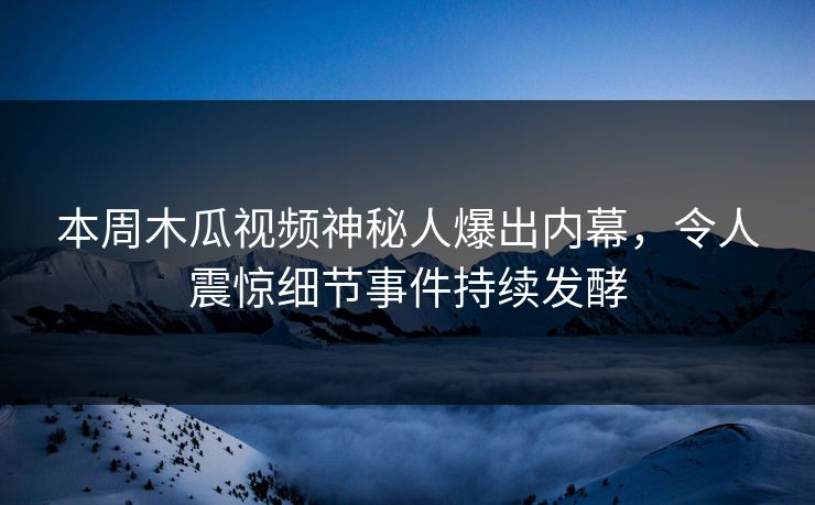 本周木瓜视频神秘人爆出内幕，令人震惊细节事件持续发酵
