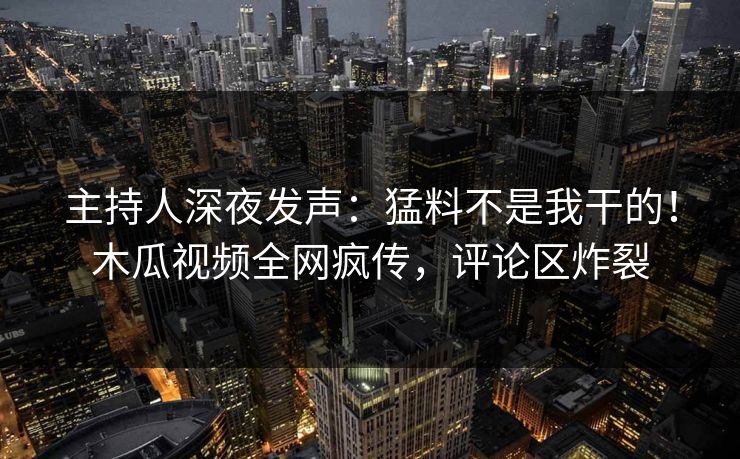 主持人深夜发声：猛料不是我干的！木瓜视频全网疯传，评论区炸裂