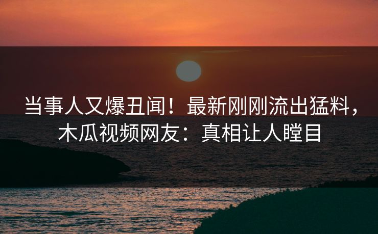 当事人又爆丑闻！最新刚刚流出猛料，木瓜视频网友：真相让人瞠目