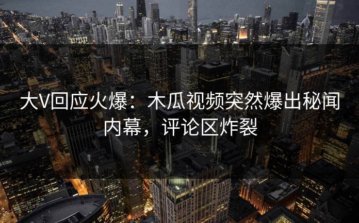 大V回应火爆：木瓜视频突然爆出秘闻内幕，评论区炸裂