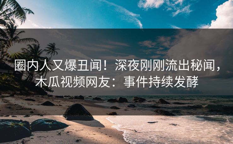 圈内人又爆丑闻！深夜刚刚流出秘闻，木瓜视频网友：事件持续发酵