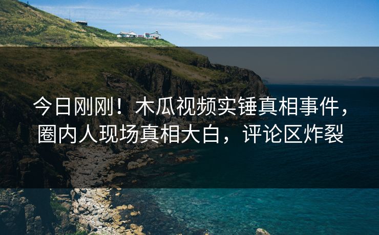 今日刚刚！木瓜视频实锤真相事件，圈内人现场真相大白，评论区炸裂