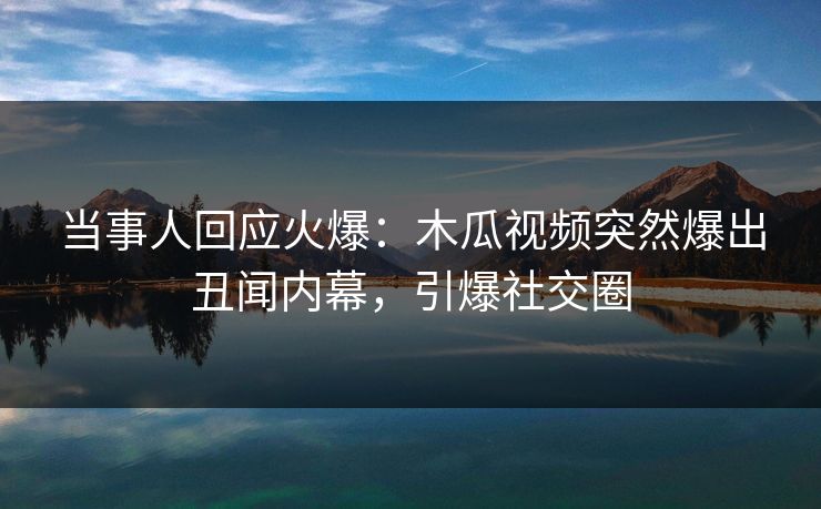当事人回应火爆：木瓜视频突然爆出丑闻内幕，引爆社交圈