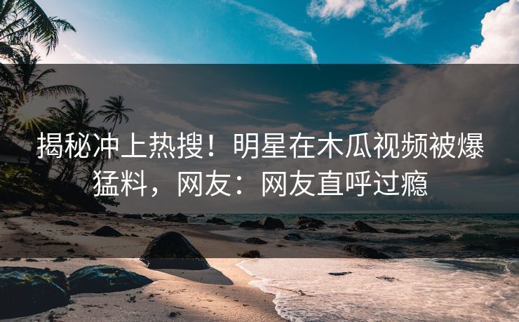 揭秘冲上热搜！明星在木瓜视频被爆猛料，网友：网友直呼过瘾