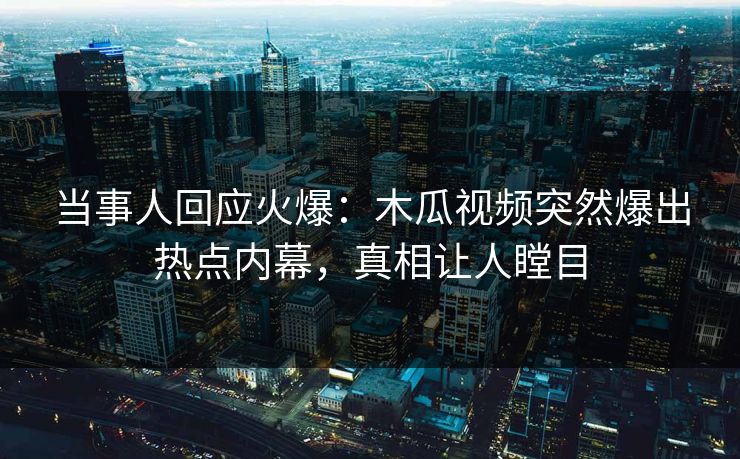 当事人回应火爆：木瓜视频突然爆出热点内幕，真相让人瞠目