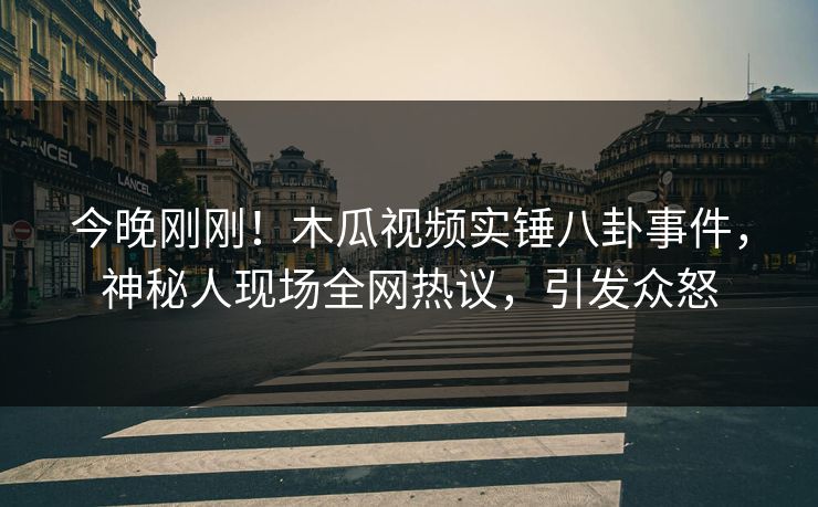 今晚刚刚！木瓜视频实锤八卦事件，神秘人现场全网热议，引发众怒