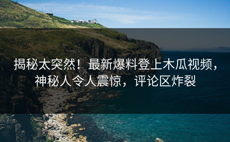 揭秘太突然！最新爆料登上木瓜视频，神秘人令人震惊，评论区炸裂