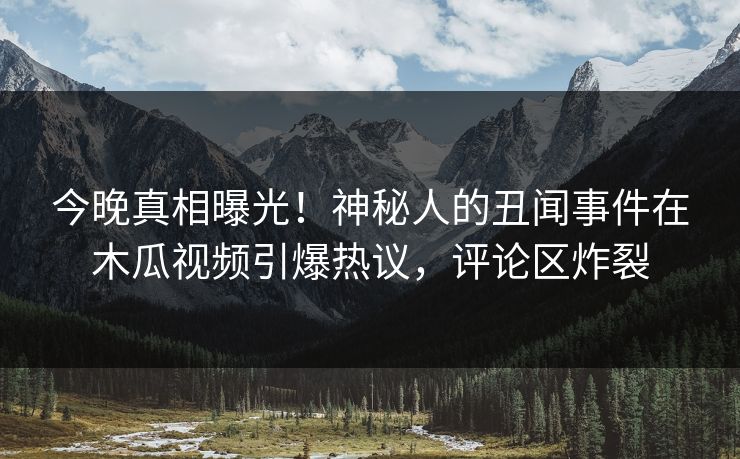 今晚真相曝光！神秘人的丑闻事件在木瓜视频引爆热议，评论区炸裂