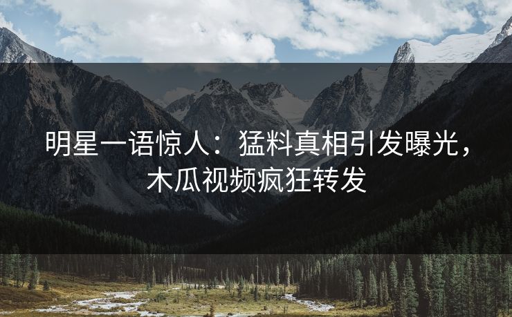 明星一语惊人：猛料真相引发曝光，木瓜视频疯狂转发
