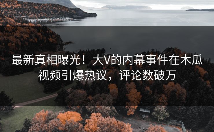 最新真相曝光！大V的内幕事件在木瓜视频引爆热议，评论数破万
