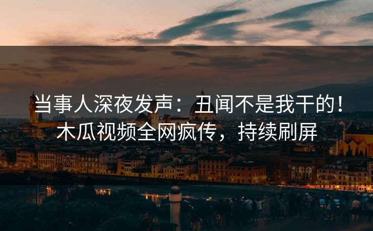 当事人深夜发声：丑闻不是我干的！木瓜视频全网疯传，持续刷屏