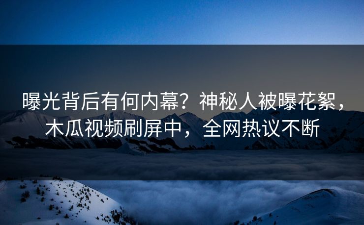 曝光背后有何内幕？神秘人被曝花絮，木瓜视频刷屏中，全网热议不断