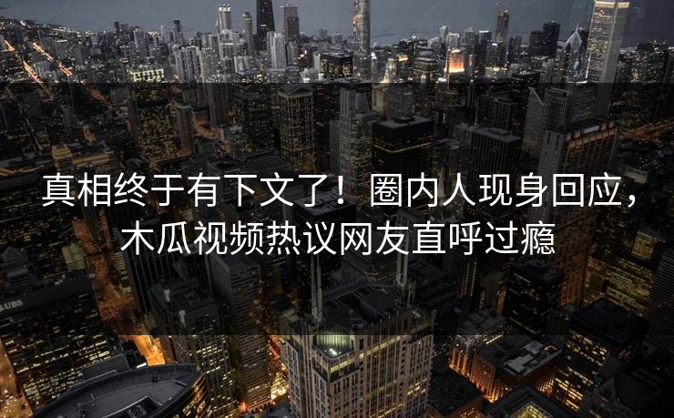 真相终于有下文了！圈内人现身回应，木瓜视频热议网友直呼过瘾