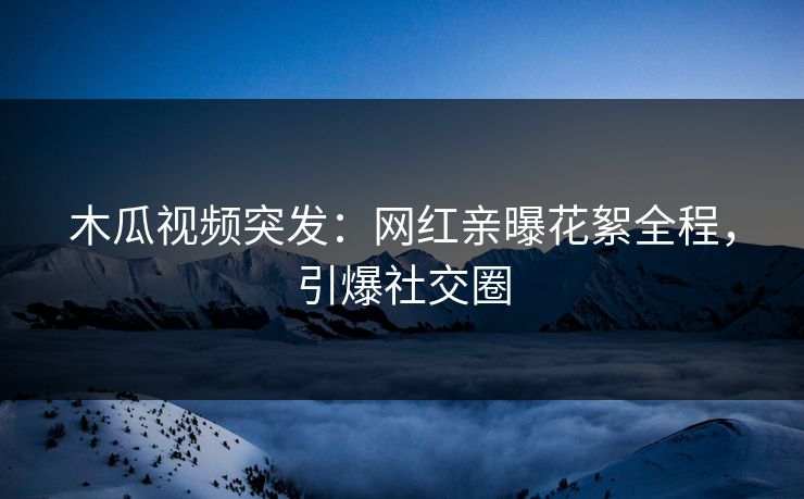 木瓜视频突发：网红亲曝花絮全程，引爆社交圈