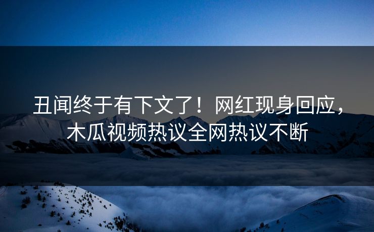 丑闻终于有下文了！网红现身回应，木瓜视频热议全网热议不断