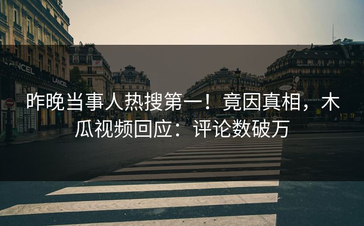 昨晚当事人热搜第一！竟因真相，木瓜视频回应：评论数破万