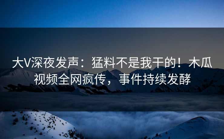 大V深夜发声：猛料不是我干的！木瓜视频全网疯传，事件持续发酵