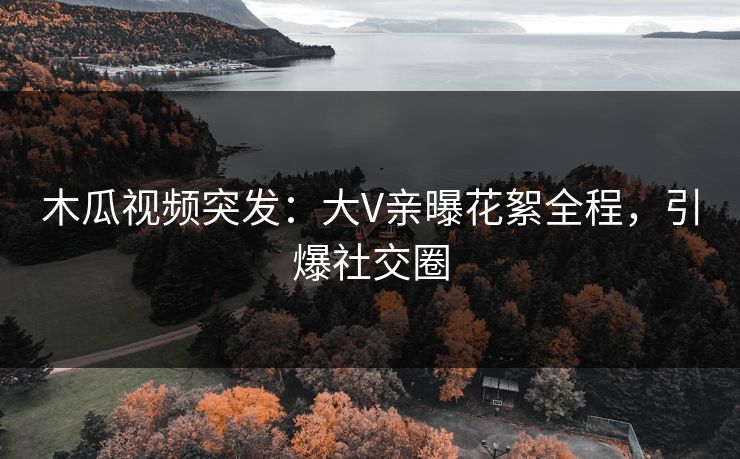 木瓜视频突发：大V亲曝花絮全程，引爆社交圈