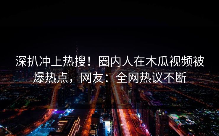 深扒冲上热搜！圈内人在木瓜视频被爆热点，网友：全网热议不断