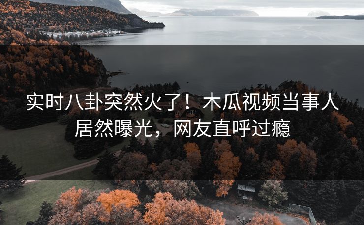实时八卦突然火了！木瓜视频当事人居然曝光，网友直呼过瘾